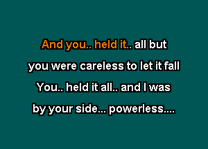 And you.. held it.. all but
you were careless to let it fall

You.. held it all.. and lwas

by your side... powerless...