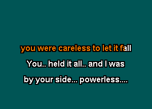 you were careless to let it fall

You.. held it all.. and lwas

by your side... powerless...