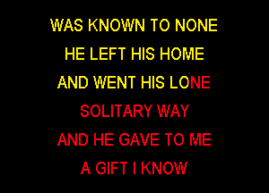 WAS KNOWN TO NONE
HE LEFT HIS HOME
AND WENT HIS LONE

SOLITARY WAY
AND HE GAVE TO ME
A GIFT I KNOW