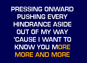 PRESSING ONWARD
PUSHING EVERY
HINDRANCE ASIDE
OUT OF MY WAY
'CAUSE I WANT TO
KNOW YOU MORE
MORE AND MORE