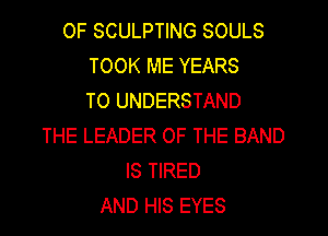 OF SCULPTING SOULS
TOOK ME YEARS
TO UNDERSTAND
THE LEADER OF THE BAND
IS TIRED
AND HIS EYES