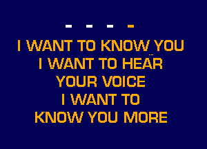 I WANT TO KNOW YOU
I WANT TO HEAR

YOUR VOICE
I WANT TO
KNOW YOU MORE