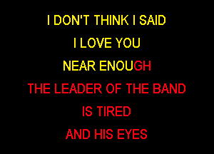I DON'T THINK I SAID
I LOVE YOU
NEAR ENOUGH

THE LEADER OF THE BAND
IS TIRED
AND HIS EYES