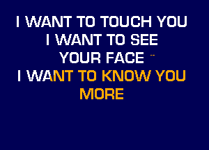 I WANT TO TOUCH YOU
I WANT TO SEE
YOUR FACE 

I WANT TO KNOW YOU
MORE