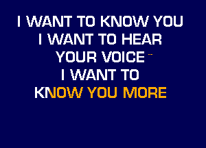 I WANT TO KNOW YOU
I WANT TO HEAR
YOUF! VOICE 

I WANT TO
KNOW YOU MORE