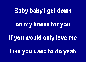 Baby baby I get down

on my knees for you

If you would only love me

Like you used to do yeah