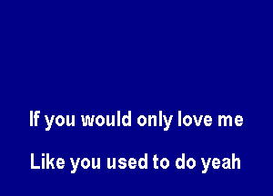 If you would only love me

Like you used to do yeah