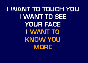 I WANT TO TOUCH YOU
I WANT TO SEE
YOUR FACE 

I WANT TO
KNOW YOU
MORE