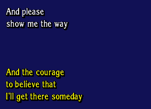 And please
show me the way

And the courage
to believe that
I'll get there someday
