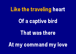 Like the traveling heart
Of a captive bird

That was there

At my command my love