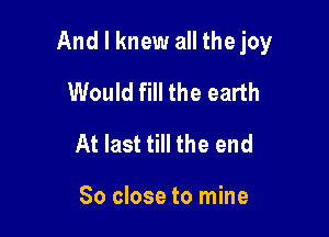 And I knew all thejoy

Would fill the earth
At last till the end

So close to mine