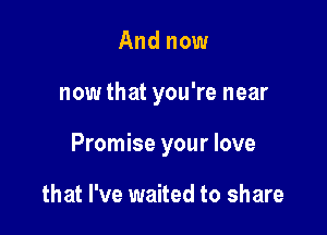 And now

now that you're near

Promise your love

that I've waited to share