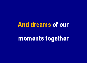 And dreams of our

moments together