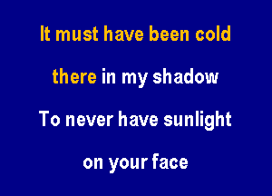 It must have been cold

there in my shadow

To never have sunlight

on your face