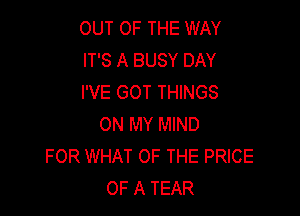 OUT OF THE WAY
IT'S A BUSY DAY
I'VE GOT THINGS

ON MY MIND
FOR WHAT OF THE PRICE
OF A TEAR