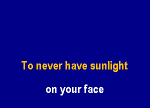 To never have sunlight

on your face