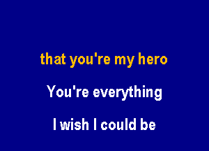 that you're my hero

You're everything

lwish I could be