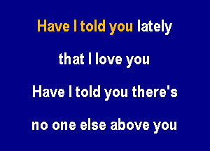 Have I told you lately

that I love you
Have I told you there's

no one else above you