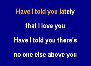 Have I told you lately

that I love you
Have I told you there's

no one else above you