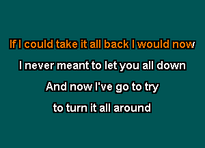 lfl could take it all back I would now

I never meant to let you all down

And now I've go to try

to turn it all around