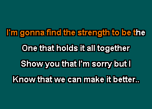 I'm gonna find the strength to be the
One that holds it all together
Show you that I'm sorry but I

Know that we can make it better..