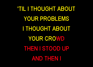 'TIL I THOUGHT ABOUT
YOUR PROBLEMS
I THOUGHT ABOUT

YOUR CROWD
THEN I STOOD UP
AND THEN I