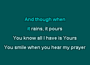 And though when
it rains, it pours

You know all I have is Yours

You smile when you hear my prayer