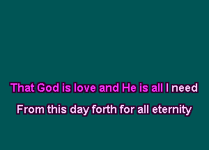 That God is love and He is all I need

From this day forth for all eternity