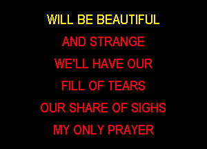 WILL BE BEAUTIFUL
AND STRANGE
WE'LL HAVE OUR

FILL OF TEARS
OUR SHARE OF SIGHS
MY ONLY PRAYER