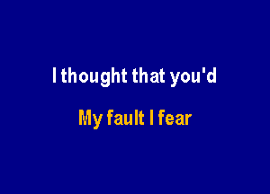 I thought that you'd

My fault I fear