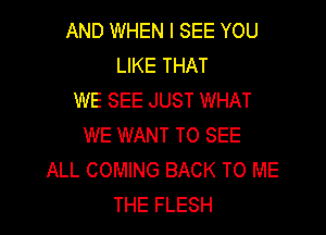 AND WHEN I SEE YOU
LIKE THAT
WE SEE JUST WHAT

WE WANT TO SEE
ALL COMING BACK TO ME
THE FLESH