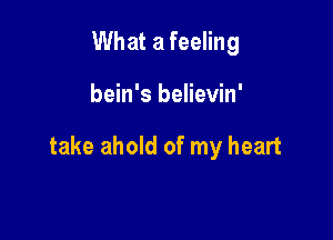 What a feeling

bein's believin'

take ahold of my heart
