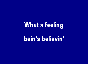 What a feeling

bein's believin'