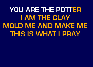 YOU ARE THE POTTER
I AM THE CLAY
MOLD ME AND MAKE ME
THIS IS WHAT I PRAY