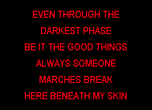 EVEN THROUGH THE
DARKEST PHASE
BE IT THE GOOD THINGS
ALWAYS SOMEONE
MARCHES BREAK

HERE BENEATH MY SKIN l