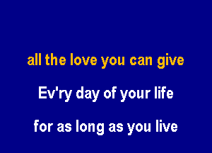 all the love you can give

Ev'ry day of your life

for as long as you live