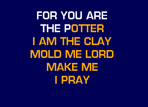 FOR YOU ARE
THE POTTER
I AM THE CLAY

MOLD ME LORD
MAKE ME
I PRAY
