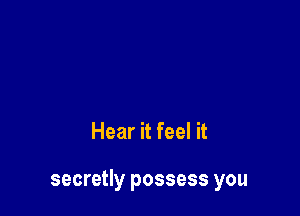 Hear it feel it

secretly possess you