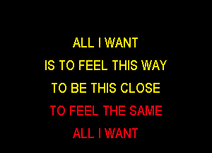 ALL I WANT
IS TO FEEL THIS WAY

TO BE THIS CLOSE
TO FEEL THE SAME
ALL I WANT