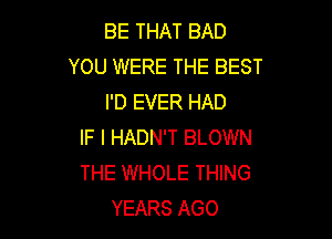 BE THAT BAD
YOU WERE THE BEST
I'D EVER HAD

IF I HADN'T BLOWN
THE WHOLE THING
YEARS AGO
