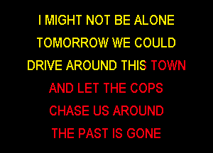 I MIGHT NOT BE ALONE
TOMORROW WE COULD
DRIVE AROUND THIS TOWN
AND LET THE COPS
CHASE US AROUND
THE PAST IS GONE