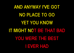 AND ANYWAY I'VE GOT
N0 PLACE TO GO
YET YOU KNOW

IT MIGHT NOT BE THAT BAD
YOU WERE THE BEST
I EVER HAD