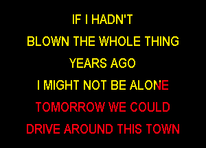 IF I HADN'T
BLOWN THE WHOLE THING
YEARS AGO
l MIGHT NOT BE ALONE
TOMORROW WE COULD
DRIVE AROUND THIS TOWN
