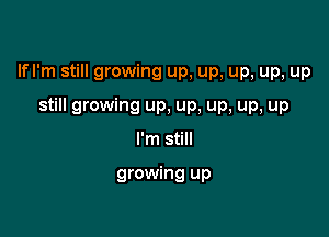 lfl'm still growing up, up, up, up, up

still growing up, up, up, up, up
I'm still

growing up