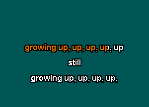 growing up, Up, up, up, up

still

growing up. up, up, Up,
