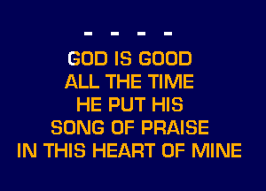 GOD IS GOOD
ALL THE TIME
HE PUT HIS
SONG 0F PRAISE
IN THIS HEART OF MINE