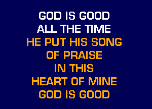 GOD IS GOOD
ALL THE TIME
HE PUT HIS SONG
0F PRAISE
IN THIS
HEART OF MINE
GOD IS GOOD