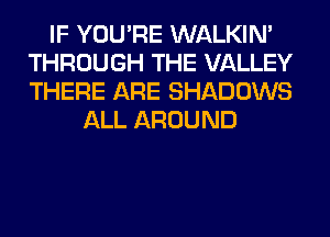 IF YOU'RE WALKIM
THROUGH THE VALLEY
THERE ARE SHADOWS

ALL AROUND