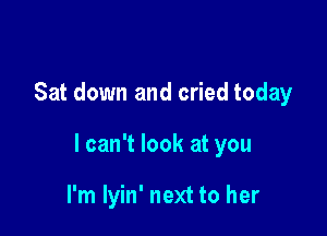 Sat down and cried today

I can't look at you

I'm lyin' next to her