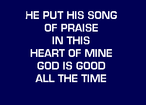 HE PUT HIS SONG
0F PRAISE
IN THIS

HEART OF MINE
GOD IS GOOD
ALL THE TIME